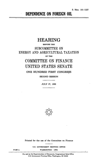 handle is hein.cbhear/depfoil0001 and id is 1 raw text is: S. HRG. 101-1227
DEPENDENCE ON FOREIGN OIL

HEARING
BEFORE THE
SUBCOMMITTEE ON
ENERGY AND AGRICULTURAL TAXATION
OF THE
CO1IIITTEE ON FINANCE
UNITED STATES SENATE
ONE HUNDRED FIRST CONGRESS
SECOND SESSION
JULY 27, 1990

Printed for the use of the Committee on Finance

U.S. GOVERNMENT PRINTING OFFICE
WASHINGTON : 1991

For sale by the Superintendent of Documents, Congressional Sales Office
U.S. Government Printing Office, Washington, DC 20402

37.589 =


