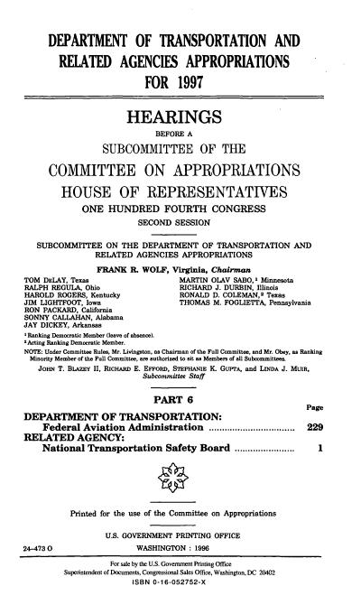 handle is hein.cbhear/depttvi0001 and id is 1 raw text is: DEPARTMENT OF TRANSPORTATION AND
RELATED AGENCIES APPROPRIATIONS
FOR 1997
HEARINGS
BEFORE A
SUBCOMMITTEE OF THE
COMMITTEE ON APPROPRIATIONS
HOUSE OF REPRESENTATIVES
ONE HUNDRED FOURTH CONGRESS
SECOND SESSION
SUBCOMMITTEE ON THE DEPARTMENT OF TRANSPORTATION AND
RELATED AGENCIES APPROPRIATIONS
FRANK R. WOLF, Virginia, Chairman
TOM DELAY, Texas                  MARTIN OLAV SABO,' Minnesota
RALPH REGULA, Ohio                RICHARD J. DURBIN, Illinois
HAROLD ROGERS, Kentucky           RONALD D. COLEMAN,2 Texas
JIM LIGHTFOOT, Iowa               THOMAS M. FOGLIETTA, Pennsylvania
RON PACKARD, California
SONNY CALLAHAN, Alabama
JAY DICKEY, Arkansas
I Ranking Democratic Member (leave of absence).
2 Acting Ranking Democratic Member.
NOTE: Under Committee Rules, Mr. Livingston, as Chairman of the Full Committee, and Mr. Obey, as Ranking
Minority Member of the Full Committee, are authorized to sit as Members of all Subcommittees.
JOHN T. BLAZEY II, RICHARD E. EFFORD, STEPHANIE K. GUPTA, and LINDA J. MUIR,
Subcommittee Staff
PART 6
Page
DEPARTMENT OF TRANSPORTATION:
Federal Aviation Administration .................................  229
RELATED AGENCY:
National Transportation Safety Board .......................  I
Printed for the use of the Committee on Appropriations
U.S. GOVERNMENT PRINTING OFFICE
24-4730                 WASHINGTON: 1996
For sale by the U.S. Government Printing Office
Superintendent of Documents, Congressional Sales Office, Washington, DC 20402
ISBN 0-16-052752-X


