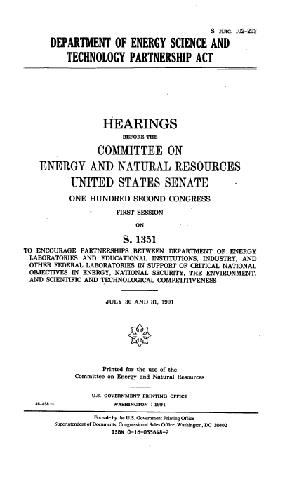handle is hein.cbhear/destpa0001 and id is 1 raw text is: S. HRG. 102-203
DEPARTMENT OF ENERGY SCIENCE AND
TECHNOLOGY PARTNERSHIP ACT

HEARINGS
BEFORE THE
CO1MIITTEE ON
ENERGY AND NATURAL RESOURCES
UNITED STATES SENATE
ONE HUNDRED SECOND CONGRESS
FIRST SESSION
ON
S. 1351
TO ENCOURAGE PARTNERSHIPS BETWEEN DEPARTMENT OF ENERGY
LABORATORIES AND EDUCATIONAL INSTITUTIONS, INDUSTRY, AND
OTHER FEDERAL LABORATORIES IN SUPPORT OF CRITICAL NATIONAL
OBJECTIVES IN ENERGY, NATIONAL SECURITY, THE ENVIRONMENT,
AND SCIENTIFIC AND TECHNOLOGICAL COMPETITIVENESS

JULY 30 AND 31, 1991
Printed for the use of the
Committee on Energy and Natural Resources
U.S. GOVERNMENT PRINTING OFFICE
WASHINGTON . 1991

46-458 =

For sale by the U.S. Government Printing Office
Superintendent of Documents, Congressional Sales Office, Washington, DC 20402
ISBN 0-16-035648-2


