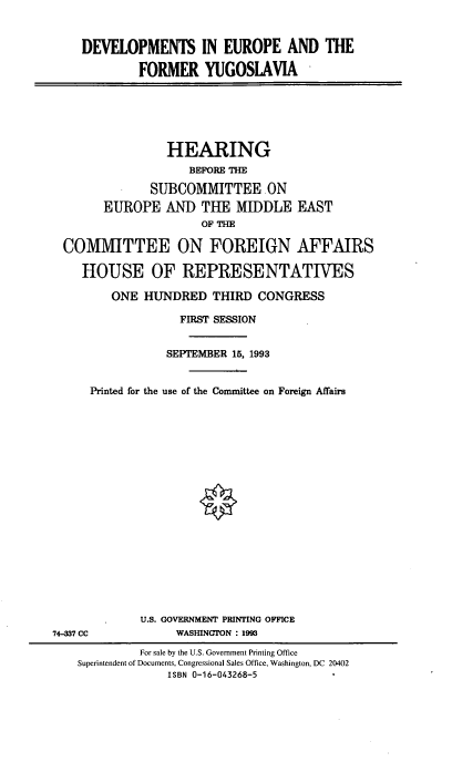 handle is hein.cbhear/deveurfyg0001 and id is 1 raw text is: DEVELOPMENTS IN EUROPE AND THE
FORMER YUGOSLAVIA

HEARING
BEFORE THE
SUBCOMMITTEE .ON
EUROPE AND THE MIDDLE EAST
OF THE
COMMITTEE ON FOREIGN AFFAIRS
HOUSE OF REPRESENTATIVES
ONE HUNDRED THIRD CONGRESS
FIRST SESSION
SEPTEMBER 15, 1993
Printed for the use of the Committee on Foreign Affairs

U.S. GOVERNMENT PRINTING OFFICE
WASHINGTON : 1993

74-337 CC

For sale by the U.S. Government Printing Office
Superintendent of Documents, Congressional Sales Office, Washington, DC 20402
ISBN 0-16-043268-5


