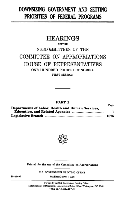 handle is hein.cbhear/dgspfii0001 and id is 1 raw text is: DOWNSIZING GOVERNMENT AND SETTING
PRIORITIES OF FEDERAL PROGRAMS

HEARINGS
BEFORE
SUBCOMMITTEES OF THE
COMMITTEE ON APPROPRIATIONS
HOUSE OF REPRESENTATIVES
ONE HUNDRED FOURTH CONGRESS
FIRST SESSION
PART 2
Page
Departments of Labor, Health and Human Services,
Education, and Related Agencies   .................... 1
Legislative Branch  ......................... ...... 1075

88-4600

Printed for the use of the Committee on Appropriations
U.S. GOVERNMENT PRINTING OFFICE
WASHINGTON : 1995

For sale by the U.S. Government Printing Office
Superintendent of Documents, Congressional Sales Office, Washington, DC 20402
ISBN 0-16-046927-9


