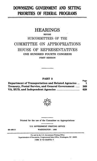 handle is hein.cbhear/dgspfiii0001 and id is 1 raw text is: DOWNSIZING GOVERNMENT AND SETTING
PRIORITIES OF FEDERAL PROGRAMS

HEARINGS
BEFORE
SUBCOMMITTEES OF THE
COMMITTEE ON APPROPRIATIONS
HOUSE OF REPRESENTATIVES
ONE HUNDRED FOURTH CONGRESS
FIRST SESSION

PART 3
Department of Transportation and Related Agencies ...
Treasury, Postal Service, and General Government ......
VA, HUD, and Independent Agencies  .................

88-4960

Printed for the use of the Committee on Appropriations
U.S. GOVERNMENT PRINTING OFFICE
WASHINGTON: 1995

Page
1
269
629

For sale by the U.S. Government Printing Office
Superintendent of Documents, Congressional Sales Office, Washington, DC 20402
ISBN 0-16-046934-1


