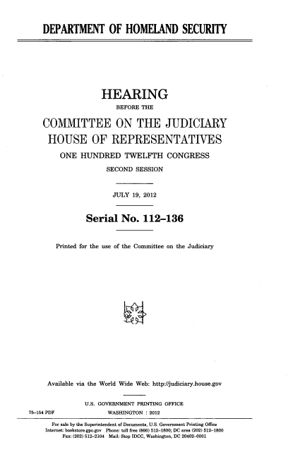 handle is hein.cbhear/dholmes0001 and id is 1 raw text is: 


DEPARTMENT OF HOMELAND SECURITY


                   HEARING
                       BEFORE THE

    COMMITTEE ON THE JUDICIARY

    HOUSE OF REPRESENTATIVES

        ONE HUNDRED TWELFTH CONGRESS

                    SECOND SESSION



                      JULY 19, 2012


               Serial No. 112-136



       Printed for the use of the Committee on the Judiciary



















     Available via the World Wide Web: http://judiciary.house.gov


               U.S. GOVERNMENT PRINTING OFFICE
75-154 PDF           WASHINGTON : 2012
      For sale by the Superintendent of Documents, U.S. Government Printing Office
    Internet: bookstore.gpo.gov Phone: toll free (866) 512-1800; DC area (202) 512-1800
         Fax: (202) 512-2104 Mail: Stop IDCC, Washington, DC 20402-0001


