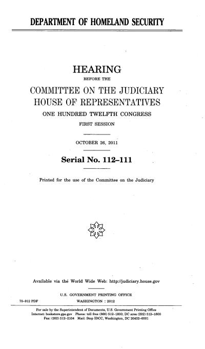handle is hein.cbhear/dhomesty0001 and id is 1 raw text is: 



DEPARTMENT OF HOMELAND SECURITY


               HEARING
                   BEFORE THE


COMMITTEE ON THE JUDICIARY

HOUSE OF REPRESENTATIVES

    ONE HUNDRED TWELFTH CONGRESS

                  FIRST SESSION



                OCTOBER 26, 2011


           Serial No. 112-111



   Printed for the use of the Committee on the Judiciary




















 Available via the World Wide Web: http://judiciary.house.gov


70-912 PDF


U.S. GOVERNMENT PRINTING OFFICE
      WASHINGTON : 2012


  For sale by the Superintendent of Documents, U.S. Government Printing Office
Internet: bookstore.gpo.gov Phone: toll free (866) 512-1800; DC area (202) 512-1800
    Fax: (202) 512-2104 Mail: Stop IDCC, Washington, DC 20402-0001


