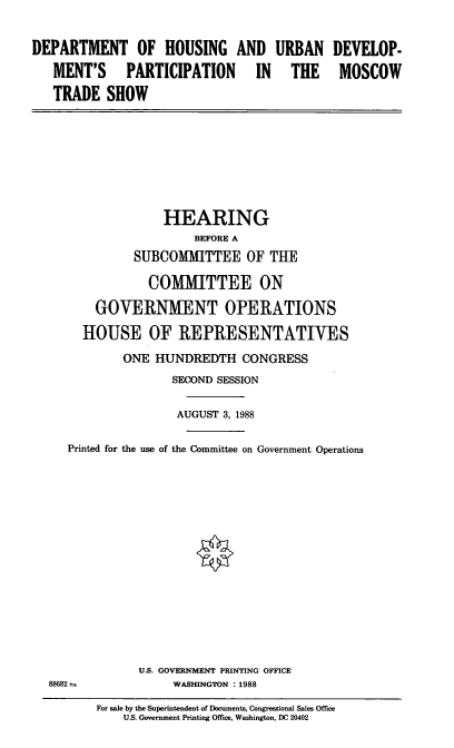 handle is hein.cbhear/dhud0001 and id is 1 raw text is: DEPARTMENT OF HOUSING AND URBAN
MENT'S PARTICIPATION  IN  THE
TRADE SHOW

DEVELOP-
MOSCOW

HEARING
BEFORE A
SUBCOMMITTEE OF THE
COMMITTEE ON
GOVERNMENT OPERATIONS
HOUSE OF REPRESENTATIVES
ONE HUNDREDTH CONGRESS
SECOND SESSION
AUGUST 3, 1988
Printed for the use of the Committee on Government Operations
U.S. GOVERNMENT PRINTING OFFICE
88682                 WASHINGTON :1988
For sale by the Superintendent of Documents, Congressional Sales Office
US. Government Printing Office, Washington, DC 20402


