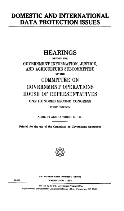 handle is hein.cbhear/didpi0001 and id is 1 raw text is: DOMESTIC AND INTERNATIONAL
DATA PROTECTION ISSUES

HEARINGS
BEFORE THE
GOVERNMENT INFORMATION, JUSTICE,
AND AGRICULTURE SUBCOMMITTEE
OF THE
COMMITTEE ON
GOVERNMENT OPERATIONS
HOUSE OF REPRESENTATIVES
ONE HUNDRED SECOND CONGRESS
FIRST SESSION
APRIL 10 AND OCTOBER 17, 1991
Printed for the use of the Committee on Government Operations
U.S. GOVERNMENT PRINTING OFFICE
51-452               WASHINGTON : 1992
For sale by the U.S. Government Printing Office
Superintendent of Documents, Congressional Sales Office, Washington, DC 20402


