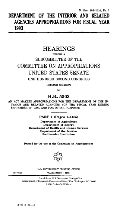 handle is hein.cbhear/dintei0001 and id is 1 raw text is: S. Hw. 102-1010, PT. 1
DEPARTMENT OF THE INTERIOR AND RELATED
AGENCIES APPROPRIATIONS FOR FISCAL YEAR
1993
HEARINGS
BEFORE A
SUBCOMMITTEE OF THE
COMMITTEE ON APPROPRIATIONS
UNITED STATES SENATE
ONE HUNDRED SECOND CONGRESS
SECOND SESSION
ON
H.R. 5503
AN ACT MAKING APPROPRIATIONS FOR THE DEPARTMENT OF THE IN-
TERIOR AND RELATED AGENCIES FOR THE FISCAL YEAR ENDING
SEPTEMBER 30, 1993, AND FOR OTHER PURPOSES
PART 1 (Pages 1-1405)
Department of Agriculture
Department of Energy
Department of Health and Human Services
Department of the Interior
Smithsonian Institution
Printed for the use of the Committee on Appropriations
U.S. GOVERNMENT PRINTING OFFICE
52-786cc            WASHINGTON : 1993
For sale by the U.S. Government Printing Office
Superintendent of Documents, Congressional Sales Office, Washington, DC 20402
ISBN 0-16-040038-4

5)2-786  0-93--1


