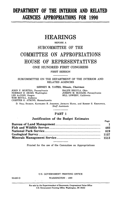 handle is hein.cbhear/dirai0001 and id is 1 raw text is: 

DEPARTMENT OF THE INTERIOR AND RELATED

       AGENCIES APPROPRIATIONS FOR 1990





                     HEARINGS
                           BEFORE A
                SUBCOMMITTEE OF THE

      COMMITTEE ON APPROPRIATIONS

        HOUSE OF REPRESENTATIVES
             ONE HUNDRED FIRST CONGRESS
                        FIRST SESSION

    SUBCOMMITTEE ON THE DEPARTMENT OF THE INTERIOR AND
                      RELATED AGENCIES
                SIDNEY R. YATES, Illinois, Chairman
JOHN P. MURTHA, Pennsylvania    RALPH REGULA, Ohio
NORMAN D. DICKS, Washington    JOSEPH M. McDADE, Pennsylvania
LES AuCOIN, Oregon              BILL LOWERY, California
TOM BEVILL, Alabama
CHESTER G. ATKINS, Massachusetts
   D. NEAL SIGMON, KATHLEEN R. JOHNSON, JOCELYN HUNN, and ROBERT S. KRIPOWICZ,
                         Staff Assistants

                           PART 1
             Justification of the Budget Estimates
                                                          Page
Bureau of Land M anagem ent ........................................................  I
Fish and W ildlife  Service ................................................................  403
N ational Park Service ......................................................................  819
G eological  Survey  .............................................................................  1157
M inerals M anagem ent  Service .......................................................  1513

          Printed for the use of the Committee on Appropriations







                 U.S. GOVERNMENT PRINTING OFFICE
93-6300                WASHINGTON : 1989


For sale by the Superintendent of Documents, Congressional Sales Office
    U.S. Government Printing Office, Washington, DC 20402


