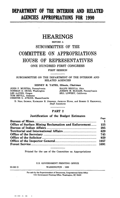 handle is hein.cbhear/diraii0001 and id is 1 raw text is: DEPARTMENT OF THE INTERIOR AND RELATED
AGENCIES APPROPRIATIONS FOR 1990
HEARINGS
BEFORE A
SUBCOMITTEE OF THE
COMMITTEE ON APPROPRIATIONS
HOUSE OF REPRESENTATIVES
ONE HUNDRED FIRST CONGRESS
FIRST SESSION
SUBCOMMITTEE ON THE DEPARTMENT OF THE INTERIOR AND
RELATED AGENCIES
SIDNEY R. YATES, Illinois, Chairman
JOHN P. MURTHA, Pennsylvania          RALPH REGULA, Ohio
NORMAN D. DICKS, Washington          JOSEPH M. McDADE, Pennsylvania
LES AuCOIN, Oregon                    BILL LOWERY, California
TOM BEVILL, Alabama
CHESTER G. ATKINS, Massachusetts
D. NEAL SIGMON, KATHLEEN R. JOHNSON, JOCELYN HUNN, and ROBERT S. KRIPOWICZ,
Staff Assistants
PART 2
Justification of the Budget Estimates
Page
B ureau  of  M ines ................................................................................  I
Office of Surface Mining Reclamation and Enforcement .......         155
Bureau   of  Indian  Affairs ................................................................  295
Territorial and International Affairs ...........................................  629
O ffice  of  the  Secretary  ....................................................................  745
O ffice  of  the  Solicitor  ......................................................................  929
Office  of the  Inspector  General .....................................................  1057
F orest  Service  ....................................................................................  1091
Printed for the use of the Committee on Appropriations
U.S. GOVERNMENT PRINTING OFFICE
93-580 0                    WASHINGTON : 1989
For sale by the Superintendent of Documents, Congressional Sales Office
U.S. Government Printing Office, Washington, DC 20402

- - - ..   I


