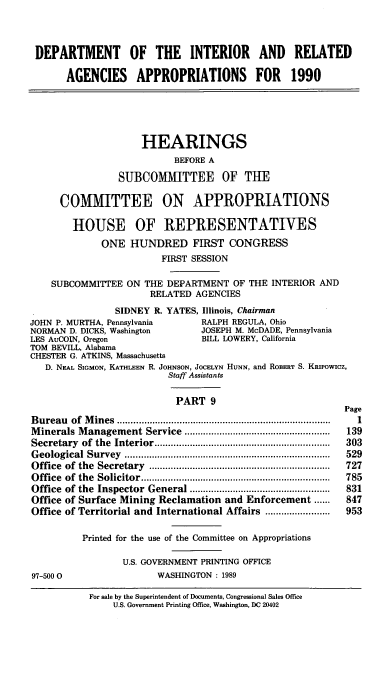 handle is hein.cbhear/diraix0001 and id is 1 raw text is: DEPARTMENT OF THE INTERIOR AND RELATED
AGENCIES APPROPRIATIONS FOR 1990
HEARINGS
BEFORE A
SUBCOMMITTEE OF THE
COMMITTEE ON APPROPRIATIONS
HOUSE OF REPRESENTATIVES
ONE HUNDRED FIRST CONGRESS
FIRST SESSION
SUBCOMMITTEE ON THE DEPARTMENT OF THE INTERIOR AND
RELATED AGENCIES
SIDNEY R. YATES, Illinois, Chairman
JOHN P. MURTHA, Pennsylvania         RALPH REGULA, Ohio
NORMAN D. DICKS, Washington          JOSEPH M. McDADE, Pennsylvania
LES AuCOIN, Oregon                   BILL LOWERY, California
TOM BEVILL, Alabama
CHESTER G. ATKINS, Massachusetts
D. NEAL SIGMON, KATHLEEN R. JOHNSON, JOCELYN HUNN, and ROBERT S. KRIPOWICZ,
Staff Assistants
PART 9
Page
B ureau  of  M ines  ...............................................................................  1
M inerals M anagement Service    ......................................................  139
Secretary  of  the  Interior .................................................................  303
G eological  Survey  ............................................................................  529
Office  of  the  Secretary  ...................................................................  727
O ffice  of  the  Solicitor ......................................................................  785
Office  of the  Inspector  General ....................................................  831
Office of Surface Mining Reclamation and Enforcement ......         847
Office of Territorial and International Affairs ........................  953
Printed for the use of the Committee on Appropriations
U.S. GOVERNMENT PRINTING OFFICE
97-500 0                   WASHINGTON : 1989
For sale by the Superintendent of Documents, Congressional Sales Office
U.S. Government Printing Office, Washington, DC 20402


