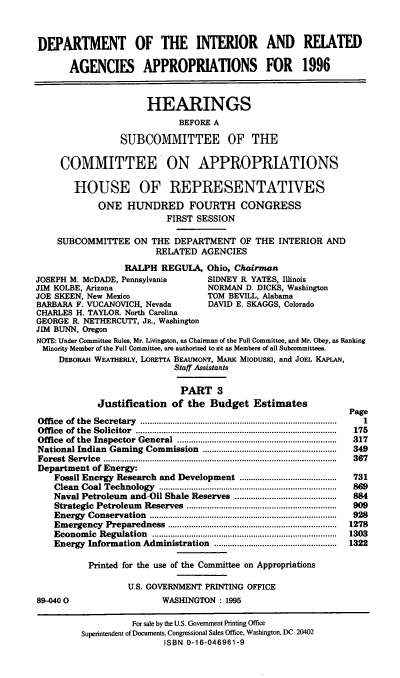handle is hein.cbhear/dirap0001 and id is 1 raw text is: DEPARTMENT OF THE INTERIOR AND REIATED
AGENCIES APPROPRIATIONS FOR 1996
HEARINGS
BEFORE A
SUBCOMMITTEE OF THE
COMMITTEE ON APPROPRIATIONS
HOUSE OF REPRESENTATIVES
ONE HUNDRED FOURTH CONGRESS
FIRST SESSION
SUBCOMMITTEE ON THE DEPARTMENT OF THE INTERIOR AND
RELATED AGENCIES
RALPH REGULA, Ohio, Chairman
JOSEPH M. McDADE, Pennsylvania               SIDNEY R. YATES, Illinois
JIM KOLBE, Arizona                          NORMAN D. DICKS, Washington
JOE SKEEN, New Mexico                       TOM BEVILL, Alabama
BARBARA F. VUCANOVICH, Nevada               DAVID E. SKAGGS, Colorado
CHARLES H. TAYLOR. North Carolina
GEORGE R. NETHERCUTT, JR., Washington
JIM BUNN, Oregon
NOTE: Under Committee Rules, Mr. Livingston, as Chairman of the Full Committee, and Mr. Obey, as Ranking
Minority Member of the Full Committee, are authorized to sit as Members of all Subcommittees.
DEBORAH WEATHERLY, LORETTA BEAUMONT, MARK MIODUSIu, and JOEL KAPLAN,
Staff Assistants
PART 3
Justification of the Budget Estimates
Page
Office  of  the  Secretary  .....................................................................................  1
Office  of  the  Solicitor  .......................................................................................  175
Office  of the  Inspector  General  .....................................................................  317
National Indian Gaming Commission ..........................................................  349
Forest  Service  .....................................................................................................  367
Department of Energy:
Fossil Energy Research and Development ..........................................  731
Clean  Coal Technology     .............................................................................  869
Naval Petroleum and-Oil Shale Reserves ............................................  884
Strategic  Petroleum   Reserves   .................................................................  909
Energy   Conservation    .................................................................................  928
Em  ergency  Preparedness     .........................................................................  1278
Econom   ic  Regulation  ................................................................................  1303
Energy Information Administration .....................................................  1322
Printed for the use of the Committee on Appropriations
U.S. GOVERNMENT PRINTING OFFICE
8D-040 0                        WASHINGTON : 1995
For sale by the U.S. Government Printing Office
Superintendent of Documents, Congressional Sales Office, Washington, DC 20402
ISBN 0-16-046961-9


