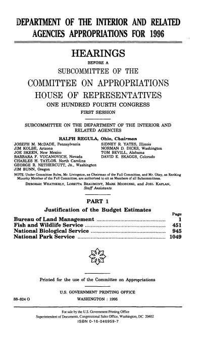 handle is hein.cbhear/dirapi0001 and id is 1 raw text is: DEPARTMENT OF THE INTERIOR AND RELATED
AGENCIES APPROPRIATIONS FOR 1996
HEARINGS
BEFORE A
SUBCOMMITTEE OF THE
COMMITTEE ON APPROPRIATIONS
HOUSE OF REPRESENTATIVES
ONE HUNDRED FOURTH CONGRESS
FIRST SESSION
SUBCOMMITTEE ON THE DEPARTMENT OF THE INTERIOR AND
RELATED AGENCIES
RALPH REGULA, Ohio, Chairman
JOSEPH M. McDADE, Pennsylvania    SIDNEY R. YATES, Illinois
JIM KOLBE, Arizona                NORMAN D. DICKS, Washington
JOE SKEEN, New Mexico             TOM BEVILL, Alabama
BARBARA F. VUCANOVICH, Nevada     DAVID E. SKAGGS, Colorado
CHARLES H. TAYLOR. North Carolina
GEORGE R. NETHERCUTT, JR., Washington
JIM BUNN, Oregon
NOTE: Under Committee Rules, Mr. Livingston, as Chairman of the Full Committee, and Mr. Obey, as Ranking
Minority Member of the Full Committee, are authorized to sit as Members of all Subcommittees.
DEBORAH WEATHERLY, LORETrA BEAUMONT, MARK MIODUSKI, and JOEL KAPLAN,
Staff Assistants
PART 1
Justification of the Budget Estimates
Page
Bureau of Land Management ...............................................  1
Fish  and  W ildlife  Service  .......................................................  451
National Biological Service   ...................................................  945
National Park   Service  ............................................................  1049
Printed for the use of the Committee on Appropriations
U.S. GOVERNMENT PRINTING OFFICE
88-8240                  WASHINGTON : 1995

For sale by the U.S. Government Printing Office
Superintendent of Documents, Congressional Sales Office, Washington, DC 20402
ISBN 0-16-046959-7


