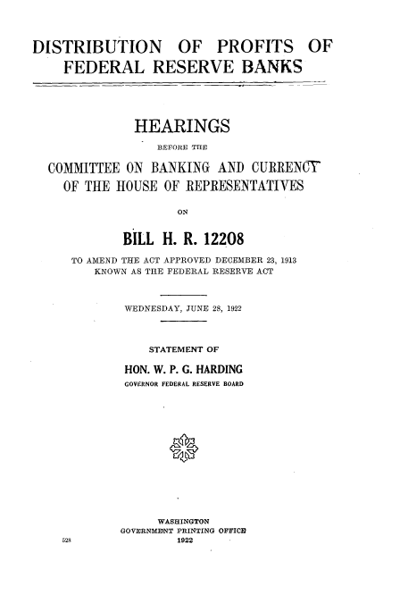 handle is hein.cbhear/disbbut0001 and id is 1 raw text is: 




DISTRIBUTION OF PROFITS OF

    FEDERAL RESERVE BANKS


            HEARINGS

                BEFORE THE


COMMITTEE ON BANKING AND CURRENCY

  OF THE HOUSE OF REPRESENTATIVES

                   ON


           BILL H. R. 12208

   TO AMEND THE ACT APPROVED DECEMBER 23, 1913
       KNOWN AS THE FEDERAL RESERVE ACT



           WEDNESDAY, JUNE 28, 1922




              STATEMENT OF

           HON. W. P. G. HARDING
           GOVERNOR FEDERAL RESERVE BOARD






                 0








                 WASHINGTON
          GOVERNMEINT PRINTING OFFICID


