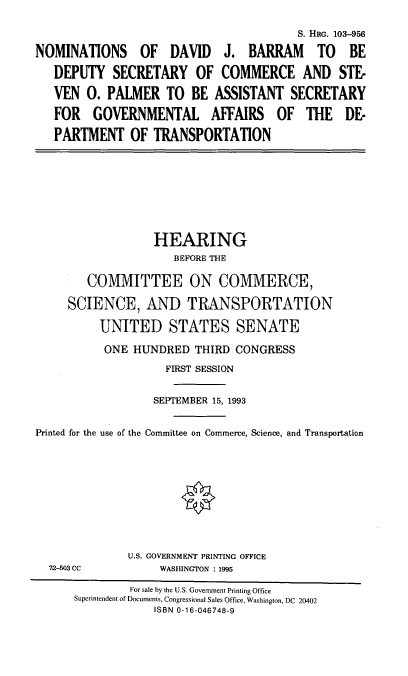 handle is hein.cbhear/djbsop0001 and id is 1 raw text is: S. HRG. 103-956
NOMINATIONS OF DAVID J. BARRAM TO BE
DEPUTY SECRETARY OF COMMERCE AND STE-
VEN 0. PALMER TO BE ASSISTANT SECRETARY
FOR GOVERNMENTAL AFFAIRS OF THE DE-
PARTMENT OF TRANSPORTATION

HEARING
BEFORE THE
COMMITTEE ON COMMERCE,
SCIENCE, AND TRANSPORTATION
UNITED STATES SENATE
ONE HUNDRED THIRD CONGRESS
FIRST SESSION
SEPTEMBER 15, 1993
Printed for the use of the Committee on Commerce, Science, and Transportation

72-503 CC

U.S. GOVERNMENT PRINTING OFFICE
WASHINGTON : 1995

For sale by the U.S. Government Printing Office
Superintendent of Documents, Congressional Sales Office, Washington, DC 20402
ISBN 0-16-046748-9


