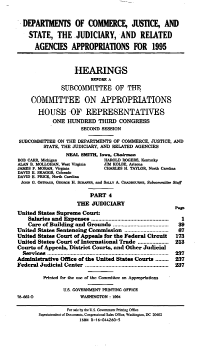 handle is hein.cbhear/djsiv0001 and id is 1 raw text is: DEPARTMENTS OF COMMERCE, JUSTICE, AND
-STATE, THE JUDICIARY, AND             RELATED
AGENCIES APPROPRIATIONS FOR 1995
HEARINGS
BEFORE A
SUBCOMMITTEE OF THE
COMMITTEE ON APPROPRIATIONS
HOUSE -OF REPRESENTATIVES
ONE HUNDRED THIRD CONGRESS
SECOND SESSION
SUBCOMMITTEE ON THE DEPARTMENTS OF COMMERCE, JUSTICE, AND
STATE, THE JUDICIARY, AND RELATED AGENCIES
NEAL SMITH, Iowa, Chairman
BOB CARR, Michigan            HAROLD ROGERS, Kentucky
ALAN B. MOLLOHAN, West Virginia  JIM KOLBE, Arizona
JAMES P. MORAN, Virginia      CHARLES H. TAYLOR, North Carolina
DAVID E. SKAGGS, Colorado
DAVID E. PRICE, North Carolina
JOHN G. Os'rHAus, GEORGz H. SCHAPER, and SALLY A. CHADsOuRNE, Subcommittee Staff
PART 4
THE JUDICIARY

United States Supreme Court:
Salaries and Expenses .....................................................
Care of Building and Grounds ......................................
United States Sentencing Commission ..............................
United States Court of Appeals for the Federal Circuit
United States Court of International Trade .....................
Courts of Appeals, District Courts, and Other Judicial
Services   ...................................................................................
Administrative Office of the United States Courts .........
Federal Judicial Center .........................................................
Printed for the use of the Committee on Appropriations
U.S. GOVERNMENT PRINTING OFFICE
78-6620                     WASHINGTON : 1994

Page
1
39
67
173
213
237
237
237

For sale by the U.S. Government Printing Office
Superintendent of Documents, Congressional Sales Office, Washington, DC 20402
ISBN 0-16-044260-5


