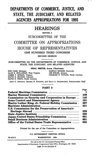 handle is hein.cbhear/djsv0001 and id is 1 raw text is: DEPARTMENTS OF COMMERCE, JUSTICE, AND
STATE, THE JUDICIARY, AND RELATED
AGENCIES APPROPRIATIONS FOR 1995
HEARINGS
BEFORE A
SUBCOMMITTEE OF THE
COMMITTEE ON APPROPRIATIONS
HOUSE OF REPRESENTATIVES
ONE HUNDRED THIRD CONGRESS
SECOND SESSION
SUBCOMMITTEE ON THE DEPARTMENTS OF COMMERCE, JUSTICE, AND
STATE, THE JUDICIARY, AND RELATED AGENCIES
NEAL SMITH, Iowa, Chairman
BOB CARR, Michigan            HAROLD ROGERS, Kentucky
ALAN B. MOLLOHAN, West Virginia  JIM KOLBE, Arizona
JAMES P. MORAN, Virginia      CHARLES H. TAYLOR, North Carolina
DAVID E. SKAGGS, Colorado
DAVID E. PRICE, North Carolina
JOHN G. OSTHAUS, GEORGE H. SCHAFER, and SALLY A. CHADBOURNE, Subcommittee Staff
PART 5

Federal Maritime Commission         ........................
Marine Mammal Commission           ................ ...........
Commission on Security and Cooperation in Europe ....
Arms Control and Disarmament Agency          .............
Martin Luther King, Jr. Federal Holiday Commission ..
Maritime Administration         ....................  .........
U.S. Commission for the Preservation of America's
Heritage Abroad         .................................
State Justice Institute     ..................................
Japan-United States Friendship Commission ....          ....
Small Business Administration        ....................
Office of the United States Trade Representative ..........
Printed for the use of the Committee on Appropriations
U.S. GOVERNMENT PRINTING OFFICE
78-2730                 WASHINGTON : 1994

Page
1
109
145
191
397
431
559
593
661
691
953

For sale by the U.S. Government Printing Office
Superintendent of Documents, Congressional Sales Office, Washington, DC 20402
ISBN 0-16-044224-9


