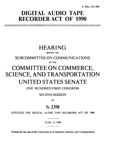 handle is hein.cbhear/dlaotprat0001 and id is 1 raw text is:                                 S. HRG. 101-890

       DIGITAL AUDIO TAPE
     RECORDER ACT OF 1990






              HEARING
                 BEFORE THE
    SUBCOMMITTEE ON COMMUNICATIONS
                  OF THE

   COMMITTEE ON COMMERCE,
SCIENCE,   AND   TRANSPORTATION

     UNITED STATES SENATE
         ONE HUNDRED FIRST CONGRESS
              SECOND SESSION
                   ON

                 S. 2358
  ENTITLED THE DIGITAL AUDIO TAPE RECORDER ACT OF 1990

                 JUNE 13, 1990

  Printed for the use of the Committee on Commerce, Science, and Transportation


