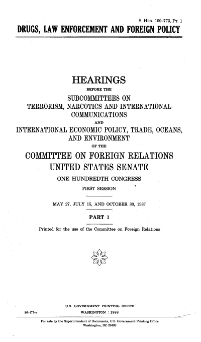 handle is hein.cbhear/dlefpi0001 and id is 1 raw text is: 

                                      S. HRG. 100-773, PT. 1
DRUGS, LAW ENFORCEMENT AND FOREIGN POLICY


TERRORISM,


  HEARINGS
      BEFORE THE
SUBCOMMITTEES ON
NARCOTICS AND INTERNATIONAL
COMMUNICATIONS
         AND


INTERNATIONAL ECONOMIC POLICY, TRADE, OCEANS,
                AND ENVIRONMENT
                       OF THE

   COMMITTEE ON FOREIGN RELATIONS

          UNITED STATES SENATE

             ONE HUNDREDTH CONGRESS
                    FIRST SESSION  I

           MAY 27, JULY 15, AND OCTOBER 30, 1987

                       PART 1

       Printed for the use of the Committee on Foreign Relations


U.S. GOVERNMENT PRINTING OFFICE
     WASHINGTON : 1988


86-477


For sale by the Superintendent of Documents. U.S. Government Printing Office
             Washington, DC 20402


