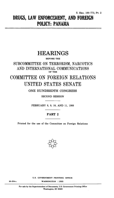 handle is hein.cbhear/dlefpii0001 and id is 1 raw text is: 


                                     S. HRG. 100-773, l'r. 2

  DRUGS, LAW ENFORCEIENT, AND FOREIGN

               POUCY: PANAMA









               HEARINGS
                    BEFORE THE

  SUBCOMMITTEE ON TERRORISM, NARCOTICS
    AND INTERNATIONAL COMMUNICATIONS
                      OF THE

 COMMITTEE ON FOREIGN RELATIONS

        UNITED STATES SENATE

           ONE HUNDREDTH CONGRESS

                  SECOND SESSION


            FEBRUARY 8, 9, 10, AND 11, 1988


                     PART 2


     Printed for the use of the Committee on Foreign Relations

















             U.S. GOVERNMENT PRINTING OFFICE
86-834',          WASHINGTON :1988


For sale by the Superintendent of Documents, U.S. Government Printing Office
             Washington, DC 20402


