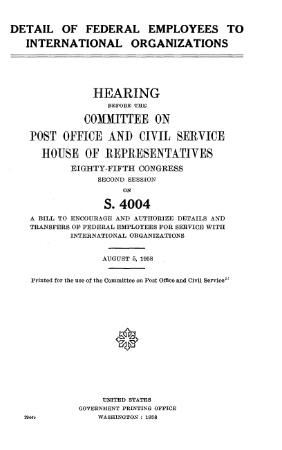 handle is hein.cbhear/dlfaepio0001 and id is 1 raw text is: 



DETAIL OF FEDERAL EMPLOYEES TO

   INTERNATIONAL ORGANIZATIONS






                HEARING
                   BEFORE THE

               COMMITTEE ON

    POST OFFICE AND CIVIL SERVICE

      HOUSE OF REPRESENTATIVES

            EIGHTY-FIFTH CONGRESS
                 SECOND SESSION
                      ON

                  S. 4004

    A BILL TO ENCOURAGE AND AUTHORIZE DETAILS AND
    TRANSFERS OF FEDERAL EMPLOYEES FOR SERVICE WITH
            INTERNATIONAL ORGANIZATIONS


                  AUGUST 5, 1958


    Printed for the use of the Committee on Post Office and Civil Service'

















                  UNITED STATES
             GOVERNMENT PRINTING OFFICE
   2944          WASHINGTON : 1958


