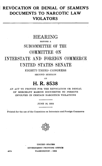 handle is hein.cbhear/dllgh0001 and id is 1 raw text is: 

REVOCATION OR DENIAL OF SEAMEN'S

    DOCUMENTS TO NARCOTIC LAW

                VIOLATORS






                HEARING
                   BEFORE A

           SUBCOMMITTEE OF THE

              COMMITTEE ON

 INTERSTATE AND FOREIGN COMMERCE

         UNITED STATES SENATE

            EIGHTY-THIRD CONGRESS
                 SECOND SESSION
                      ON

                H. R. 8538

    AN ACT TO PROVIDE FOR THE REVOCATION OR DENIAL
    OF MERCHANT MARINE DOCUMENTS TO PERSONS
       INVOLVED IN CERTAIN NARCOTICS VIOLATIONS


                  JUNE 16, 1954


  Printed for the use of the Committee on Interstate and Foreign Commerce












                  UNITED STATES
             GOVERNMENT PRINTING OFFICE
   48774         WASHINGTON : 1954


