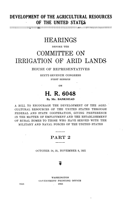 handle is hein.cbhear/dmarus0001 and id is 1 raw text is: 




DEVELOPMENT   OF THE AGRICULTURAL   RESOURCES

            OF THE  UNITED  STATES





                HEARINGS

                   BEFORE THE


            COMMITTEE ON

   IRRIGATION OF ARID LANDS

          HOUSE  OF REPRESENTATIVES

              SIXTY-SEVENTH CONGRESS
                   FIRST SESSION

                      ON


                H.  R.  6048
                By Mr. BANKHEAD

  A BILL TO ENCOURAGE THE DEVELOPMENT OF THE AGRI-
  CULTURAL RESOURCES OF THE UNITED STATES THROUGH
  FEDERAL AND STATE COOPERATION, GIVING PREFERENCE
  IN THE MATTER OF EMPLOYMENT AND THE ESTABLISHMENT
  OF RURAL HOMES TO THOSE WHO HAVE SERVED WITH THE
    MILITARY AND NAVAL FORCES OF THE UNITED STATES



                   PART   2



            OCTOBER 24, 25, NOVEMBER 8, 1921








                   WASHINGTON
             (GOV'ERNMENT PRINTING OFFICE


76035


1921


