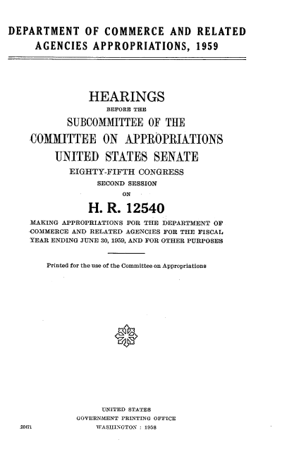 handle is hein.cbhear/dmtccracva0001 and id is 1 raw text is: 



DEPARTMENT OF COMMERCE AND RELATED

     AGENCIES APPROPRIATIONS, 1959


            HEARINGS
               BEFORE THE

       SUBCOMMITTEE OF THE

COMMITTEE ON APPROPRIATIONS

     UNITED STATES SENATE

        EIGHTY-FIFTH CONGRESS
             SECOND SESSION
                  ON

            H. R. 12540

MAKING APPROPRIATIONS FOR THE DEPARTMENT OF
COMMERCE AND RELATED AGENCIES FOR THE FISCAl4
YEAR ENDING JUNE 30, 1959, AND FOR OTHER PURPOSES


Printed for the use of the Committee on Appropriations









             *










           UNITED STATES
      GOVERNMENT PRINTING OFFICE
          WASHINGTON : 1958


25471


