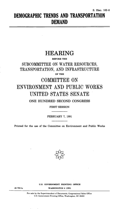 handle is hein.cbhear/dmtrnds0001 and id is 1 raw text is: 

                                          S. HRG. 102-8

DEMOGRAPHIC TRENDS AND TRANSPORTATION

                    DEMAND


                HEARING
                    BEFORE THE

    SUBCOMMITTEE ON WATER RESOURCES,
    TRANSPORTATION, AND INFRASTRUCTURE
                      OF THE

              COMMITTEE ON

 ENVIRONMENT AND PUBLIC WORKS

        UNITED STATES SENATE

        ONE HUNDRED SECOND CONGRESS

                   FIRST SESSION


                 FEBRUARY 7, 1991


Printed for the use of the Committee on Environment and Public Works


















             U.S. GOVERNMENT PRINTING OFFICE
40-782-           WASHINGTON C 1991


For sale by the Superintendent of Documents, Congressional Sales Office
    U.S. Government Printing Office, Washington, DC 20402


