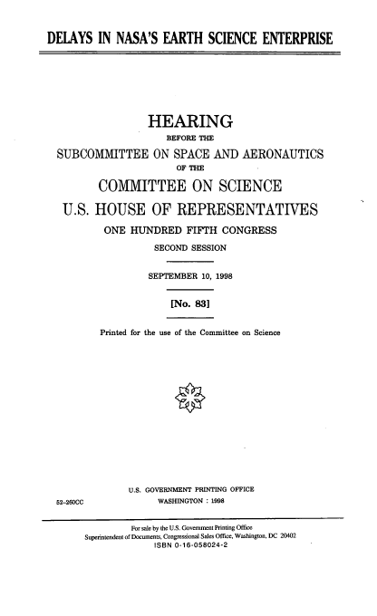 handle is hein.cbhear/dnese0001 and id is 1 raw text is: DELAYS IN NASA'S EARTH SCIENCE ENTERPRISE
HEARING
BEFORE THE
SUBCOMMITTEE ON SPACE AND AERONAUTICS
OF THE
COMMITTEE ON SCIENCE
U.S. HOUSE OF REPRESENTATIVES
ONE HUNDRED FIFTH CONGRESS
SECOND SESSION
SEPTEMBER 10, 1998
[No. 83]
Printed for the use of the Committee on Science
U.S. GOVERNMENT PRINTING OFFICE
52-260CC              WASHINGTON : 1998
For sale by the U.S. Government Printing Office
Superintendent of Documents, Congressional Sales Office, Washington, DC 20402
ISBN 0-16-058024-2


