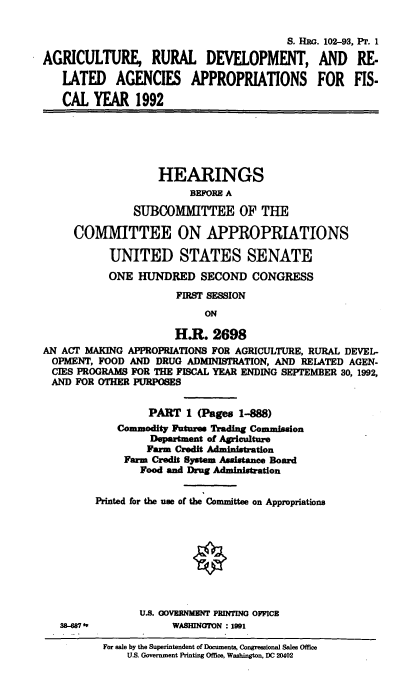 handle is hein.cbhear/doapp0001 and id is 1 raw text is: S. HRG. 102-93, Pr. 1
AGRICULTURE, RURAL DEVELOPMENT, AND RE.
LATED AGENCIES APPROPRIATIONS FOR FIS-
CAL YEAR 1992
HEARINGS
BEFORE A
SUBCOMMITTEE OF THE
COMMITTEE ON APPROPRIATIONS
UNITED STATES SENATE
ONE HUNDRED SECOND CONGRESS
FIRST SESSION
ON
H.R. 2698
AN ACT MAKING APPROPRIATIONS FOR AGRICULTURE, RURAL DEVEL-
OPMENT, FOOD AND DRUG ADMINISTRATION, AND RELATED AGEN-
CIES PROGRAMS FOR THE FISCAL YEAR ENDING SEPTEMBER 30, 1992,
AND FOR OTHER PURPOSES
PART 1 (Pages 1-888)
Commodity Futures Trading Commission
Department of Agriculture
Farm Credit Administration
Farm Credit System Assistance Board
Food and Drug Administration
Printed for the use of the Committee on Appropriations
U.S. GOVERNMENT PRINTING OFFICE
SM-087             WASHINGTON 1991
For sale by the Superintendent of Documents, Congressional Sales Office
U.S. Government Printing Office, Washington, DC 20402


