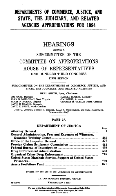 handle is hein.cbhear/docaia0001 and id is 1 raw text is: DEPARTMENTS OF COMMERCE, JUSTICE, AND
STATE, THE JUDICIARY, AND RELATED
AGENCIES APPROPRIATIONS FOR 1994

HEARINGS
BEFORE A
SUBCOMMITTEE OF THE
COMMITTEE ON APPROPRIATIONS
HOUSE OF REPRESENTATIVES
ONE HUNDRED THIRD CONGRESS
FIRST SESSION
SUBCOMMITTEE ON THE DEPARTMENTS OF COMMERCE, JUSTICE, AND
STATE, THE JUDICIARY, AND RELATED AGENCIES
NEAL SMITH, Iowa, Chairman
BOB CARR, Michigan             HAROLD ROGERS, Kentucky
ALAN B. MOLLOHAN, West Virginia  JIM KOLBE, Arizona
JAMES P. MORAN, Virginia       CHARLES H. TAYLOR, North Carolina
DAVID E. SKAGGS, Colorado
DAVID E. PRICE, North Carolina
JOHN G. OSTHAUS, GEORGE H. SCHAFER, SA.Y A. CHADBOURNE, and SARA MAGOULICK,
Subcommittee Staff
PART 2A

DEPARTMENT OF JUSTICE
Attorney General           ..................................
General Administration, Fees and Expenses of Witnesses,
Quantico Training Center........................
Office  of the  Inspector General    ..... ............ ......................
Foreign Claims Settlement Commission ........         ..............
Federal Bureau of Investigation ..........           .................
Drug Enforcement Administration...............................................
Organized Crime Drug Enforcement ..........          .................
United States Marshals Service, Support of United States
Prisoners                           .....................................
Assets  Forfeiture  Fund....................................................................
Printed for the use of the Committee on Appropriations
U.S. GOVERNMENT PRINTING OFFICE
68-5290                   WASHINGTON: 1993

Page
1
265
377
413
439
583
715
769
871

For sale by the Superintendent of Documents, Congressional Sales Office
U.S. Government Printing Office, Washington. DC 20402
ISBN 0-16-041051-7



