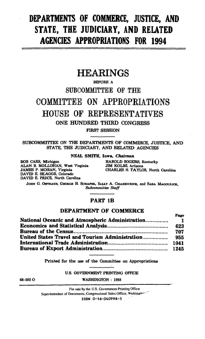 handle is hein.cbhear/docaib0001 and id is 1 raw text is: DEPARTMENTS OF COMMERCE, JUSTICE, AND
STATE, THE JUDICIARY, AND RELATED
AGENCIES APPROPRIATIONS FOR 1994

HEARINGS
BEFORE A
SUBCOMMITTEE OF THE
COMMITTEE ON APPROPRIATIONS
HOUSE OF REPRESENTATIVES
ONE HUNDRED THIRD CONGRESS
FIRST SESSION
SUBCOMMITTEE ON THE DEPARTMENTS OF COMMERCE, JUSTICE, AND
STATE, THE JUDICIARY, AND RELATED AGENCIES
NEAL SMITH, Iowa, Chairman
BOB CARR, Mfichigan            HAROLD ROGERS, Kentucky
ALAN B. MOLLOHAN, West Virginia  JIM KOLBE, Arizona
JAMES P. MORAN, Virginia       CHARLES H. TAYLOR, North Carolina
DAVID E. SKAGGS, Colorado
DAVID E. PRICE, North Carolina
JoHN G. OswtAus, Gzoaaa H. ScHmsz, SALY A. CHawrouw, and SARA MAOOuuCK,
Subcommittee Staff
PART 1B

DEPARTMENT OF COMMERCE
National Oceanic and Atmospheric Administration .................
Economics and Statistical Analysis ..............................................
Bureau   of  the  Census .......................................................................
United States Travel and Tourism Administration ...................
International Trade Administration .............................................
Bureau of Export Administration .................................................
Printed for the use of the Committee on Appropriations
US. GOVERNMENT PRINTING OFFICE
68-503 0                     WASHINGTON : 1993

Page
1
623
707
955
1041
1245

For sale by the U.S. Government Printing Office
Superintendent of Documents, Congressional Sales Office, Washing'
ISBN 0-16-040998-5


