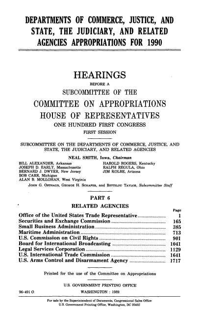 handle is hein.cbhear/docapps0001 and id is 1 raw text is: DEPARTMENTS OF COMMERCE, JUSTICE, AND
STATE, THE JUDICIARY, AND RELATED
AGENCIES APPROPRIATIONS FOR 1990
HEARINGS
BEFORE A
SUBCOMITTEE OF THE
COMMITTEE ON APPROPRIATIONS
HOUSE OF REPRESENTATIVES
ONE HUNDRED FIRST CONGRESS
FIRST SESSION
SUBCOMMITTEE ON THE DEPARTMENTS OF COMMERCE, JUSTICE, AND
STATE, THE JUDICIARY, AND RELATED AGENCIES
NEAL SMITH, Iowa, Chairman
BILL ALEXANDER, Arkansas        HAROLD ROGERS, Kentucky
JOSEPH D. EARLY, Massachusetts  RALPH REGULA, Ohio
BERNARD J. DWYER, New Jersey    JIM KOLBE, Arizona
BOB CARR, Michigan
ALAN B. MOLLOHAN, West Virginia
JOHN G. OSTHAUS, GEORGE H. SCHAFER, and BsrrlLOu TAYLOR, Subcommittee Staff
PART 6
RELATED AGENCIES
Page
Office of the United States Trade Representative .... .......  1
Securities and Exchange Commission    ............   ....... 165
Small Business Administration     ................... .....  385
Maritime Administration       ........................ .....  713
U.S. Commission on Civil Rights .............      ..........  901
Board for International Broadcasting  .................. 1041
Legal Services Corporation                 ....................  1129
U.S. International Trade Commission  ...................... 1641
U.S. Arms Control and Disarmament Agency .....      ........ 1717
Printed for the use of the Committee on Appropriations
U.S. GOVERNMENT PRINTING OFFICE
96-491 0                WASHINGTON : 1989
For sale by the Superintendent of Documents, Congressional Sales Office
U.S. Government Printing Office, Washington, DC 20402



