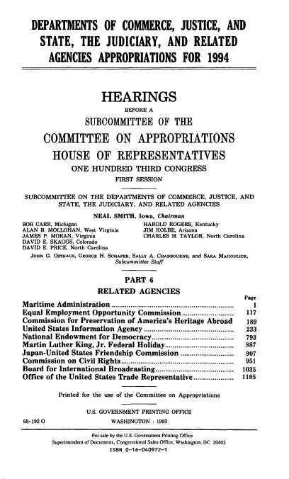 handle is hein.cbhear/docavi0001 and id is 1 raw text is: DEPARTMENTS OF COMMERCE, JUSTICE, AND
STATE, THE JUDICIARY, AND RELATED
AGENCIES APPROPRIATIONS FOR 1994
HEARINGS
BEFORE A
SUBCOMMITTEE OF THE
COMMITTEE ON APPROPRIATIONS
HOUSE OF REPRESENTATIVES
ONE HUNDRED THIRD CONGRESS
FIRST SESSION
SUBCOMMITTEE ON THE DEPARTMENTS OF COMMERCE, JUSTICE, AND
STATE, THE JUDICIARY, AND RELATED AGENCIES
NEAL SMITH, Iowa, Chairman
BOB CARR, Michigan            HAROLD ROGERS, Kentucky
ALAN B. MOLLOHAN, West Virginia  JIM KOLBE, Arizona
JAMES P. MORAN, Virginia      CHARLES H. TAYLOR, North Carolina
DAVID E. SKAGGS, Colorado
DAVID E. PRICE, North Carolina
JOHN G. OSTHAUS, GEORGE H. SCHAFER, SALLY A. CHADBOURNE, and SARA MAGOULICK,
Subcommittee Staff
PART 6
RELATED AGENCIES

Maritime Administration .............           ...............
Equal Employment Opportunity Commission...........................
Commission for Preservation of America's Heritage Abroad
United States Information Agency ..........      .................
National Endowment for Democracy...........................................
Martin Luther King, Jr. Federal Holiday....................................
Japan-United States Friendship Commission .       ...........
Commission on Civil Rights ............          ..................
Board for International Broadcasting ........     ..............
Office of the United States Trade Representative ........
Printed for the use of the Committee on Appropriations
U.S. GOVERNMENT PRINTING OFFICE
68-192 0                WASHINGTON : 1993

Page
1
117
189
233
793
887
907
951
1035
1105

For sale by the U.S. Government Printing Office
Superintendent of Documents, Congressional Sales Office, Washington, DC 20402
ISBN 0-16-040972-1


