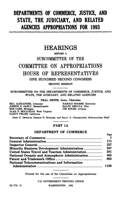 handle is hein.cbhear/docjapia0001 and id is 1 raw text is: DEPARTMENTS OF COMMERCE, JUSTICE, AND
STATE, THE JUDICIARY, AND RELATED
AGENCIES APPROPRIATIONS FOR 1993
HEARINGS
BEFORE A
SUBCOMMITTEE OF THE
COMMITTEE ON APPROPRIATIONS
HOUSE OF REPRESENTATIVES
ONE HUNDRED SECOND CONGRESS
SECOND SESSION
SUBCOMMITEE ON THE DEPARTMENTS OF COMMERCE, JUSTICE, AND
STATE, THE JUDICIARY, AND RELATED AGENCIES
NEAL SMITH, Iowa, Chairman
BILL ALEXANDER, Arkansas          HAROLD ROGERS, Kentucky
JOSEPH D. EARLY, Massachusetts    RALPH REGULA, Ohio
BOB CARR, Michigan                JIM KOLBE, Arizona
ALAN B. MOLLOHAN, West Virginia
NANCY PELOSI, California
JoHN G. OSrHAus, GEORGE H. ScHAm, and SAtLY A. CHAoouuaN, Subcommittee Staff
PART 1A
DEPARTMENT OF COMMERCE
Page
Secretary  of Com m erce ..................................................................  1
General Adm  inistration ...................................................................  171
Inspector  G eneral .............................................................................  227
Minority Business Development Administration ......................  287
United States Travel and Tourism Administration ...................  381
National Oceanic and Atmospheric Administration .................  465
Patent and  Trademark  Office ........................................................  969
National Telecommunications and Information
A dm inistration  ..............................................................................  1109
Printed for the use of the Committee on Appropriations
U.S. GOVERNMENT PRINTING OFFICE
55-779 0                 WASHINGTON: 1992


