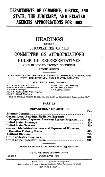 handle is hein.cbhear/docjapiia0001 and id is 1 raw text is: DEPARTMENTS OF COMMERCE, JUSTICE, AND
STATE, THE JUDICIARY, AND RELATED
AGENCIES APPROPRIATIONS FOR 1993

HEARINGS
BEFORE A
SUBCOMMITTEE OF TUE
COMMITTEE ON APPROPRIATIONS
HOUSE OF REPRESENTATIVES
ONE HUNDRED SECOND CONGRESS
SECOND SESSION
SUBCOMMITTEE ON THE DEPARTMENTS OF COMMERCE, JUSTICE, AND
STATE, THE JUDICIARY, AND RELATED AGENCIES
NEAL SMITH, Iowa, Chairman
BILL ALEXANDER, Arkansas              HAROLD ROGERS, Kentucky
JOSEPH D. EARLY, Massachusetts        RALPH REGULA, Ohio
BOB CARR, Michigan                    JIM KOLBE, Arizona
ALAN B. MOLLOHAN, West Virginia
NANCY PELOSI, California
JOHN G. OSTHAUS, GEORGE H. SCHAFER, and SALLY A. CHADBOURNE, Subcommittee Staff
PART 2A
DEPARTMENT OF JUSTICE
Page
A ttorney  G eneral ..............................................................................  1
General Legal Activities, Radiation Exposure
Compensation, Japanese-American Redress Program .........           191
United  States  Attorneys ...................................................................  479
United  States  Trustees .....................................................................  559
General Administration, Fees and Expenses of Witnesses,
Quantico   Training  Center ...........................................................  619
A ntitrust  D ivision  .............................................................................  743
Office  of Justice  Program  s .............................................................  815
Office of the Inspector General .....................................................  943
Printed for the use of the Committee on Appropriations
U.S. GOVERNMENT PRINTING OFFICE
55-0860                   WASHINGTON : 1992
For sale by the U.S. Government Printing Office
Superintendent of Documents, Congressional Sales Office, Washington, DC 20402
ISBN 0-16-038501-6


