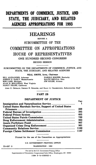 handle is hein.cbhear/docjapiib0001 and id is 1 raw text is: DEPARTMENTS OF COMMERCE, JUSTICE, AND
STATE, THE JUDICIARY, AND RELATED
AGENCIES APPROPRIATIONS FOR 1993
HEARINGS
BEFORE A
SUBCOMMITTEE OF THE
COMMITTEE ON APPROPRIATIONS
HOUSE OF REPRESENTATIVES
ONE HUNDRED SECOND CONGRESS
SECOND SESSION
SUBCOMMITTEE ON THE DEPARTMENTS OF COMMERCE, JUSTICE, AND
STATE, THE JUDICIARY, AND RELATED AGENCIES
NEAL SMITH, Iowa, Chairman
BILL ALEXANDER, Arkansas            HAROLD ROGERS, Kentucky
JOSEPH D. EARLY, Massachusetts      RALPH REGULA, Ohio
BOB CARR, Michigan                  JIM KOLBE, Arizona
ALAN B. MOLLOHAN, West Virginia
NANCY PELOSI, California
JOHN G. OSTHAUS, GEORGE H. SCHAFER, and SALLY A. CHADBOURNE, Subcommittee Staff
PART 2B
DEPARTMENT OF JUSTICE
Page
Immigration and Naturalization Service ....................................  1
United States Marshals Service, Support of United States
P risoners  .........................................................................................  269
Federal Bureau   of Investigation  ...................................................  385
Federal Prison  System   .....................................................................  605
United  States Parole Commission .................................................  769
Drug Enforcement Administration ...............................................  803
Assets  Forfeiture  Fund .................................................................... . 907
Organized Crime Drug Enforcement ...........................................  961
Community Relations Service ............         ............   1109
Foreign Claims Settlement Commission ..................................... 1187
Printed for the use of the Committee on Appropriations
U.S. GOVERNMENT PRINTING OFFICE
55-087 0                  WASHINGTON: 1992
For sale by the U.S. Government Printing Office
Superintendent of Documents, Congressional Sales Office, Washington, DC 20402
ISBN 0-16-038502-4


