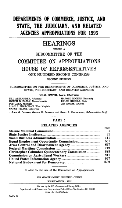 handle is hein.cbhear/docjapv0001 and id is 1 raw text is: DEPARTMENTS OF COMMERCE, JUSTICE, AND
STATE, THE JUDICIARY, AND             RELATED
AGENCIES APPROPRIATIONS FOR            1993
HEARINGS
BEFORE A
SUBCOMITTEE OF THE
COMMITTEE ON APPROPRIATIONS
HOUSE OF REPRESENTATIVES
ONE HUNDRED SECOND CONGRESS
SECOND SESSION
SUBCOMMITTEE ON THE DEPARTMENTS OF COMMERCE, JUSTICE, AND
STATE, THE JUDICIARY, AND RELATED AGENCIES
NEAL SMITH, Iowa, Chairman
BILL ALEXANDER, Arkansas      HAROLD ROGERS, Kentucky
JOSEPH D. EARLY, Massachusetts  RALPH REGULA, Ohio
BOB CARR, Michigan           JIM KOLBE, Arizona
ALAN B. MOLLOHAN, West Virginia
NANCY PELOSI, California
JOHN G. OSTHAUS, -GEORGE H. SCHAFER, and SALLY A. CHADBOURNE, Subcommittee Staff
PART 5
RELATED AGENCIES

Marine Mammal Commission ........................................................
State  Justice  Institute  ..................................................................
Small Business Administration .....................................................
Equal Employment Opportunity Commission ...........................
Arms Control and Disarmament Agency ....................................
Federal Maritime Commission ........................                    ....
Christopher Columbus Quincentenary Commission ................
Commission on Agricultural Workers .........................................
United States Information Agency ...............................................
National Endowment for Democracy ...........................................
Printed for the use of the Committee on Appropriations
U.S. GOVERNMENT PRINTING OFFICE
WASHINGTON : 1992

Page
1
31
111
531
647
749
885
911
937
1509

For sale by the U.S. Government Printing Office
Superintendent of Documents, Congressional Sales Office, Washington, DC 20402
ISBN 0-16-038364-1
54-1940


