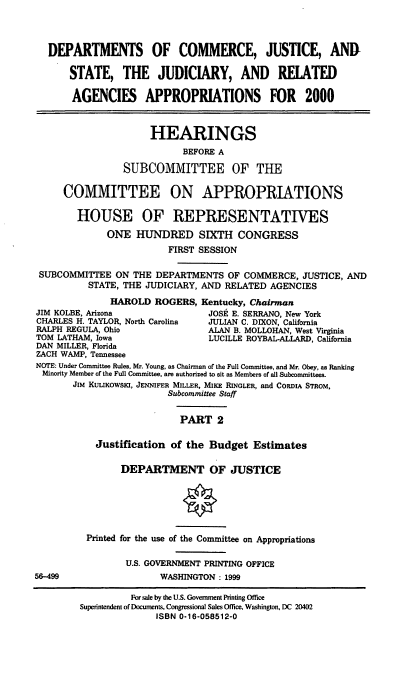 handle is hein.cbhear/docmii0001 and id is 1 raw text is: DEPARTMENTS OF COMMERCE, JUSTICE, AND
STATE, THE JUDICIARY, AND REIATED
AGENCIES APPROPRIATIONS FOR 2000
HEARINGS
BEFORE A
SUBCOMMITTEE OF THE
COMMITTEE ON APPROPRIATIONS
HOUSE OF REPRESENTATIVES
ONE HUNDRED SIXTH CONGRESS
FIRST SESSION
SUBCOMMITTEE ON THE DEPARTMENTS OF COMMERCE, JUSTICE, AND
STATE, THE JUDICIARY, AND RELATED AGENCIES
HAROLD ROGERS, Kentucky, Chairman
JIM KOLBE, Arizona             JOSE E. SERRANO, New York
CHARLES H. TAYLOR, North Carolina  JULIAN C. DIXON, California
RALPH REGULA, Ohio             ALAN B. MOLLOHAN, West Virginia
TOM LATHAM, Iowa               LUCILLE ROYBAL-ALLARD, California
DAN MILLER, Florida
ZACH WAMP, Tennessee
NOTE: Under Committee Rules, Mr. Young, as Chairman of the Full Committee, and Mr. Obey, as Ranking
Minority Member of the Full Committee, are authorized to sit as Members of all Subcommittees.
JIM KULIKOWSKI, JENNIFER MILLER, MIKE RINGLER, and CoRDIA STRoM,
Subcommittee Staff
PART 2
Justification of the Budget Estimates
DEPARTMENT OF JUSTICE

56-499

Printed for the use of the Committee on Appropriations
U.S. GOVERNMENT PRINTING OFFICE
WASHINGTON: 1999

For sale by the U.S. Government Printing Office
Superintendent of Documents, Congressional Sales Office, Washington, DC 20402
ISBN 0-16-058512-0


