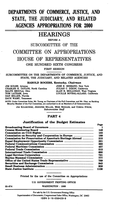handle is hein.cbhear/docmiv0001 and id is 1 raw text is: DEPARTMENTS OF COMMERCE, JUSTICE, AND
STATE, THE JUDICIARY, AND RELATED
AGENCIES APPROPRIATIONS FOR 2000
HEARINGS
BEFORE A
SUBCOMMITTEE OF THE
COMMITTEE ON APPROPRIATIONS
HOUSE OF REPRESENTATIVES
ONE HUNDRED SIXTH CONGRESS
FIRST SESSION
SUBCOMMITTEE ON THE DEPARTMENTS OF COMMERCE, JUSTICE, AND
STATE, THE JUDICIARY, AND RELATED AGENCIES
HAROLD ROGERS, Kentucky, Chairman
JIM KOLBE, Arizona                       JOSE E. SERRANO, New York
CHARLES H. TAYLOR, North Carolina        JULIAN C. DIXON, California
RALPH REGULA, Ohio                       ALAN B. MOLLOHAN, West Virginia
TOM LATHAM, Iowa                         LUCILLE ROYBAL-ALLARD, California
DAN MILLER, Florida
ZACH WAMP, Tennessee
NOTE: Under Committee Rules, Mr. Young, as Chairman of the Full Committee, and Mr. Obey, as Ranking
Minority Member of the Full Committee, are authorized to sit as Members of all Subcommittees.
JIM KULIKowsIa, JENNIFER MILLER, MIKE RINGLER, and CORDiA STRoM,
Subcommittee Staff
PART 4
Justification of the Budget Estimates
Page
Broadcasting  Board  of Governors ...............................................................  1
Census  M onitoring  Board  ...............................................................................  149
Com  m ission  on  Civil Rights  ............................................................................  155
Commission on Security and Cooperation in Europe .............................  189
Commission for Preservation of America's Heritage Abroad ................   215
Equal Employment Opportunity Commission             .....................  221
Federal Communications Commission ......................................... 363
Federal Maritime   Commission   .......................................................................  457
Federal Trade  Com  mission  .............................................................................  513
International Trade Commission     ..................................................................  685
Legal Services  Corporation   ............................................................................  721
M arine M ammal Commission     .........................................................................  777
Office of the United States Trade Representative ..................        789
Securities and Exchange Commission .........................................................  843
Small Business Administration    ......................................................................  959
State  Justice  Institute  ......................................................................................  1138
Printed for the use of the Committee on Appropriations
U.S. GOVERNMENT PRINTING OFFICE
55-874                        WASHINGTON : 1999
For sale by the U.S. Government Printing Office
Superintendent of Documents, Congressional Sales Office, Washington, DC 20402
ISBN 0-16-058429-9


