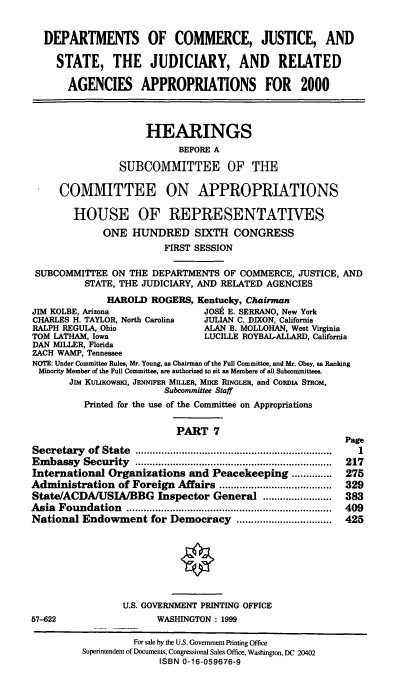 handle is hein.cbhear/docmvii0001 and id is 1 raw text is: DEPARTMENTS OF COMMERCE, JUSTICE, AND
STATE, THE JUDICIARY, AND RELATED
AGENCIES APPROPRIATIONS FOR 2000
HEARINGS
BEFORE A
SUBCOMMITTEE OF THE
COMMITTEE ON APPROPRIATIONS
HOUSE OF REPRESENTATIVES
ONE HUNDRED SIXTH CONGRESS
FIRST SESSION
SUBCOMMITTEE ON THE DEPARTMENTS OF COMMERCE, JUSTICE, AND
STATE, THE JUDICIARY, AND RELATED AGENCIES
HAROLD ROGERS, Kentucky, Chairman
JIM KOLBE, Arizona             JOSE E. SERRANO, New York
CHARLES H. TAYLOR, North Carolina  JULAN C. DIXON, California
RALPH REGULA, Ohio             ALAN B. MOLLOHAN, West Virginia
TOM LATHAM, Iowa               LUCILLE ROYBAL-ALLARD, California
DAN MILLER, Florida
ZACH WAMP, Tennessee
NOTE: Under Committee Rules, Mr. Young, as Chairman of the Full Committee, and Mr. Obey, as Ranking
Minority Member of the Full Committee, are authorized to sit as Members of all Subcommittees.
Jim KuLiKowsKi, JENNIFER MILLER, ME RINGLER, and CoRDL STRoM,
Subcommittee Staff
Printed for the use of the Committee on Appropriations
PART 7

Secretary of State ....................................................................
Embassy Security          ....................................................................
International Organizations and Peacekeeping ..............
Administration of Foreign Affairs .......................................
State/ACDA/USIA/BBG Inspector General ........................
A sia  Foundation       .......................................................................
National Endowment for Democracy                    .................................

Page
1
217
275
329
383
409
425

U.S. GOVERNMENT PRINTING OFFICE
WASHINGTON: 1999

57-622

For sale by the U.S. Government Printing Office
Superintendent of Documents, Congressional Sales Office, Washington, DC 20402
ISBN 0-16-059676-9


