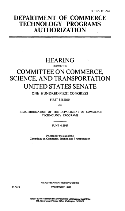 handle is hein.cbhear/doctep0001 and id is 1 raw text is: S. HRG. 101-565
DEPARTMENT OF COMMERCE
TECHNOLOGY PROGRAMS
AUTHORIZATION
HEARING
BEFORE THE
COMMITTEE ON COMMERCE,
SCIENCE, AND TRANSPORTATION
UNITED STATES SENATE
ONE HUNDRED FIRST CONGRESS
FIRST SESSION
ON
REAUTHORIZATION OF THE DEPARTMENT OF COMMERCE
TECHNOLOGY PROGRAMS
JUNE 6,1989
Printed for the use of the
Committee on Commerce, Science, and Transportation
U.S. GOVERNMENT PRINTING OFFICE
27-716 0           WASHINGTON: 1989

For sale by the Superintendent of Documents. Congressional Sales Office
U.S. Government Printing Office, Washington, DC 20402


