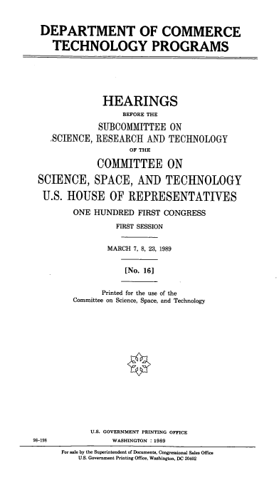 handle is hein.cbhear/doctp0001 and id is 1 raw text is: DEPARTMENT OF COMMERCE
TECHNOLOGY PROGRAMS

HEARINGS
BEFORE THE
SUBCOMMITTEE ON
,SCIENCE, RESEARCH AND TECHNOLOGY
OF THE
COMMITTEE ON
SCIENCE, SPACE, AND TECHNOLOGY
U.S. HOUSE OF REPRESENTATIVES

ONE HUNDRED FIRST CONGRESS
FIRST SESSION
MARCH 7, 8, 23, 1989
[No. 16]
Printed for the use of the
Committee on Science, Space, and Technology
U.S. GOVERNMENT PRINTING OFFICE
WASHINGTON : 1989

98-198

For sale by the Superintendent of Documents, Congressional Sales Office
U.S. Government Printing Office, Washington, DC 20402


