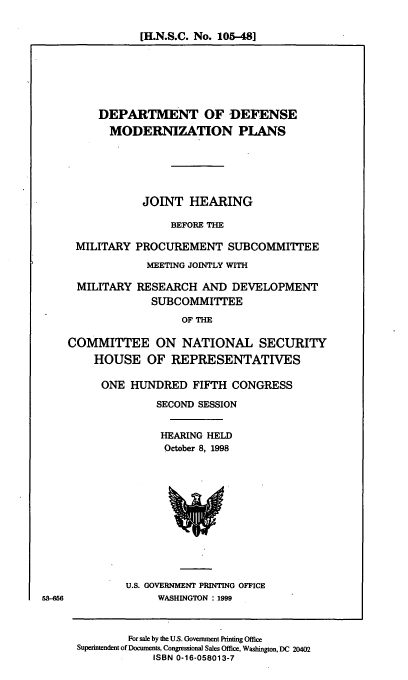 handle is hein.cbhear/dodmdz0001 and id is 1 raw text is: [H.N.S.C. No. 105-48]

DEPARTMENT OF DEFENSE
MODERNIZATION PLANS
JOINT HEARING
BEFORE THE
MILITARY PROCUREMENT SUBCOMMITTEE
MEETING JOINTLY WITH
MILITARY RESEARCH AND DEVELOPMENT
SUBCOMMITTEE
OF THE
COMMITTEE ON NATIONAL SECURITY
HOUSE OF REPRESENTATIVES

ONE HUNDRED FIFTH CONGRESS
SECOND SESSION
HEARING HELD
October 8, 1998

U.S. GOVERNMENT PRINTING OFFICE
WASHINGTON : 1999

53-56

For sale by the U.S. Government Printing Office
Superintendent of Documents, Congressional Sales Office, Washington, DC 20402
ISBN 0-16-058013-7


