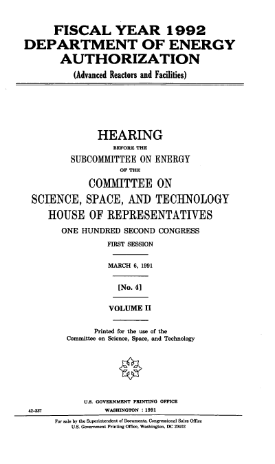 handle is hein.cbhear/doeaii0001 and id is 1 raw text is: FISCAL YEAR 1992
DEPARTMENT OF ENERGY
AUTHORIZATION
(Advanced Reactors and Facilities)
HEARING
BEFORE THE
SUBCOMMITTEE ON ENERGY
OF THE
COMMITTEE ON
SCIENCE, SPACE, AND TECHNOLOGY
HOUSE OF REPRESENTATIVES
ONE HUNDRED SECOND CONGRESS
FIRST SESSION
MARCH 6, 1991
[No. 4]
VOLUME II
Printed for the use of the
Committee on Science, Space, and Technology
U.S. GOVERNMENT PRINTING OFFICE
42-3?            WASHINGTON : 1991
For sale by the Superintendent of Documents, Congressional Sales Office
U.S. Government Printing Office, Washington, DC 20402


