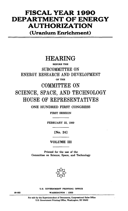 handle is hein.cbhear/doeauthue0001 and id is 1 raw text is: FISCAL YEAR 1990
DEPARTMENT OF ENERGY
AUTHORIZATION
(Uranium Enrichment)
HEARING
BEFORE THE
SUBCOMMITTEE ON
ENERGY RESEARCH AND DEVELOPMENT
OF THE
COMMITTEE ON
SCIENCE, SPACE, AND TECHNOLOGY
HOUSE OF REPRESENTATIVES
ONE HUNDRED FIRST CONGRESS
FIRST SESSION
FEBRUARY 22, 1989
[No. 24]
VOLUME III
Printed for the use of the
Committee on Science, Space, and Technology
U.S. GOVERNMENT PRINTING OFFICE
99-663         WASHINGTON : 1989
For sale by the Superintendent of Documents, Congressional Sales Office
US. Government Printing Office, Washington, DC 20402


