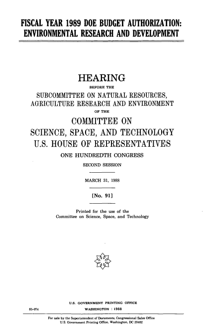 handle is hein.cbhear/doebdg0001 and id is 1 raw text is: FISCAL YEAR 1989 DOE BUDGET AUTHORIZATION:
ENVIRONMENTAL RESEARCH AND DEVELOPMENT

HEARING
BEFORE THE
SUBCOMMITTEE ON NATURAL RESOURCES,
AGRICULTURE RESEARCH AND ENVIRONMENT
OF THE
COMMITTEE ON
SCIENCE, SPACE, AND TECHNOLOGY
U.S. HOUSE OF REPRESENTATIVES
ONE HUNDREDTH CONGRESS
SECOND SESSION
MARCH 31, 1988

[No. 911

Printed for the use of the
Committee on Science, Space, and Technology

U.S. GOVERNMENT PRINTING OFFICE
85-074                         WASHINGTON : 1988
For sale by the Superintendent of Documents, Congressional Sales Office
U.S. Government Printing Office, Washington, DC 20402


