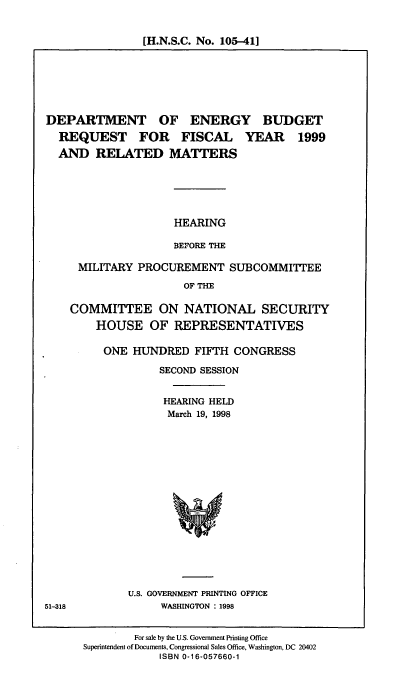 handle is hein.cbhear/doebrrm0001 and id is 1 raw text is: [H.N.S.C. No. 105-411

DEPARTMENT OF ENERGY BUDGET
REQUEST FOR FISCAL YEAR 1999
AND RELATED MATTERS
HEARING
BEFORE THE
MILITARY PROCUREMENT SUBCOMMITTEE
OF THE

COMMITTEE ON NATIONAL SECURITY
HOUSE OF REPRESENTATIVES
ONE HUNDRED FIFTH CONGRESS
SECOND SESSION
HEARING HELD
March 19, 1998
U.S. GOVERNMENT PRINTING OFFICE
WASHINGTON : 1998
For sale by the U.S. Government Printing Office
Superintendent of Documents, Congressional Sales Office, Washington, DC 20402
ISBN 0-16-057660-1

51-318


