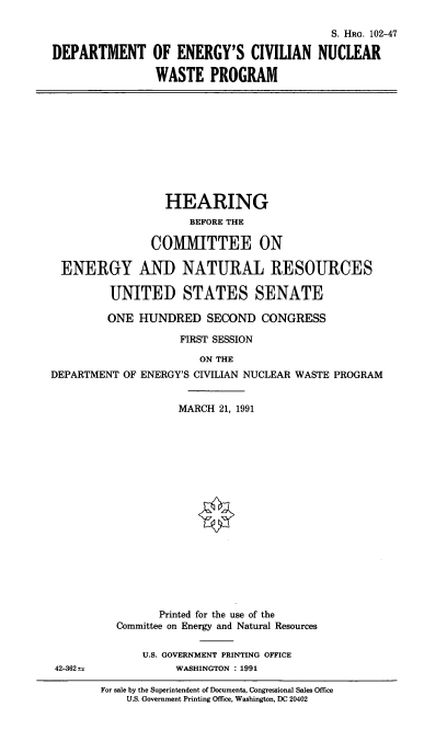 handle is hein.cbhear/doecnw0001 and id is 1 raw text is: DEPARTMENT

S. HRG. 102-47
OF ENERGY'S CIVILIAN NUCLEAR
WASTE PROGRAM

HEARING
BEFORE THE
COMMITTEE ON
ENERGY AND NATURAL RESOURCES
UNITED STATES SENATE
ONE HUNDRED SECOND CONGRESS
FIRST SESSION
ON THE
DEPARTMENT OF ENERGY'S CIVILIAN NUCLEAR WASTE PROGRAM
MARCH 21, 1991
Printed for the use of the
Committee on Energy and Natural Resources
U.S. GOVERNMENT PRINTING OFFICE
42-3624            WASHINGTON : 1991

For sale by the Superintendent of Documents, Congressional Sales Office
U.S. Government Printing Office. Washington, DC 20402


