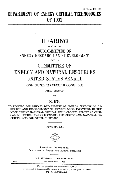 handle is hein.cbhear/doect0001 and id is 1 raw text is: S. HRG. 102-165
DEPARTMENT OF ENERGY CRITICAL TECHNOLOGIES
OF 1991
HEARING
BEFORE THE
SUBCOMMITTEE ON
ENERGY RESEARCH AND DEVELOPMENT
OF THE
COMMITTEE ON
ENERGY AND NATURAL RESOURCES
UNITED STATES SENATE
ONE HUNDRED SECOND CONGRESS
FIRST SESSION
ON
S. 979
TO PROVIDE FOR STRONG DEPARTMENT OF ENERGY SUPPORT OF RE-
SEARCH AND DEVELOPMENT OF TECHNOLOGIES IDENTIFIED IN THE
MOST RECENT NATIONAL CRITICAL TECHNOLOGIES REPORT AS CRITI-
CAL TO UNITED STATES ECONOMIC PROSPERITY AND NATIONAL SE-
CURITY, AND FOR OTHER PURPOSES
JUNE 27, 1991
Printed for the use of the
Committee on Energy and Natural Resources
U.S. GOVERNMENT PRINTING OFFICE
46-221-            WASHINGTON : 1991
For sale by the U.S. Government Printing Office
Superintendent of Documents, Congressional Sales Office, Washington. DC 20402
ISBN 0-16-035460-9


